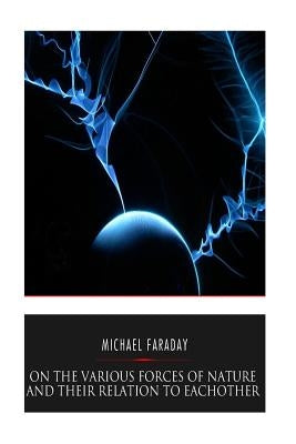 On the Various Forces of Nature and Their Relations to Each Other by Faraday, Michael