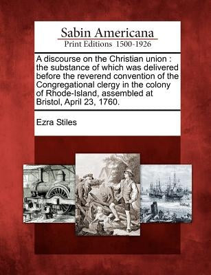 A Discourse on the Christian Union: The Substance of Which Was Delivered Before the Reverend Convention of the Congregational Clergy in the Colony of by Stiles, Ezra