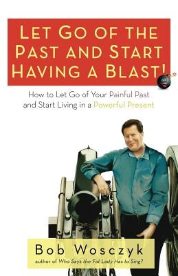 Let Go of the Past and Start Having a Blast! How to Let Go of Your Painful Past and Start Living in a Powerful Present by Wosczyk, Bob