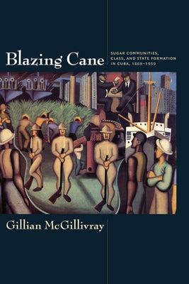 Blazing Cane: Sugar Communities, Class, and State Formation in Cuba, 1868-1959 by McGillivray, Gillian