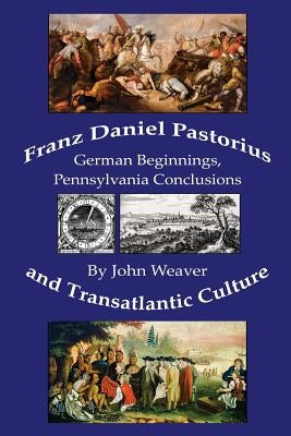 Franz Daniel Pastorius and Transatlantic Culture: German Beginnings, Pennsylvania Conclusions by Weaver, John