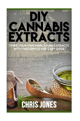 DIY Cannabis Extracts: Make Your Own Marijuana Extracts With This Simple and Easy Guide by Jones, Chris