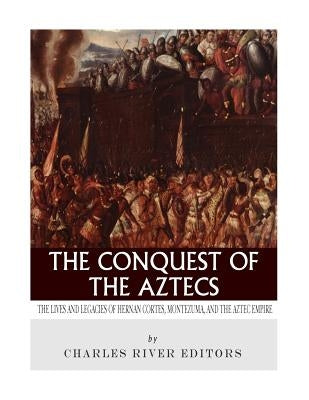 The Conquest of the Aztecs: The Lives and Legacies of Cortés, Montezuma, and the Aztec Empire by Charles River Editors