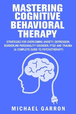 Mastering Cognitive Behavioral Therapy: Strategies for Overcoming Anxiety, Depression, Borderline Personality Disorder, PTSD and Trauma (A Complete Gu by Garron, Michael