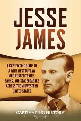 Jesse James: A Captivating Guide to a Wild West Outlaw Who Robbed Trains, Banks, and Stagecoaches across the Midwestern United Stat by History, Captivating