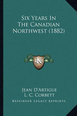 Six Years In The Canadian Northwest (1882) by D'Artigue, Jean