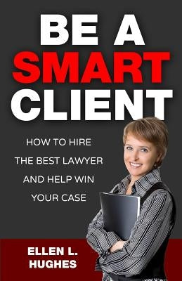 Be A Smart Client: How To Hire The Best Lawyer And Help Win Your Case by Hughes, Ellen L.