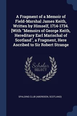 A Fragment of a Memoir of Field-Marshal James Keith, Written by Himself, 1714-1734. [With Memoirs of George Keith, Hereditary Earl Marischal of Scotla by Spalding Club (Aberdeen, Scotland)