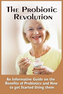 The Probiotic Revolution: An Informative Guide On The Benefits Of Probiotics And How To Get Started Using Them by Ward, Leonardo