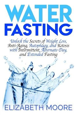 Water Fasting: Unlock the Secrets of Weight Loss, Anti-Aging, Autophagy, and Ketosis with Intermittent, Alternate-Day, and Extended F by Moore, Elizabeth