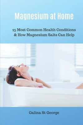 Magnesium at Home: 25 Most Common Health Conditions & How Magnesium Salts Can Help by St George, Galina