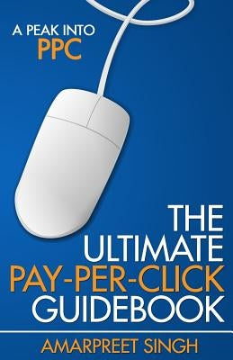The Ultimate Pay-Per-Click Guidebook: A Peak into PPC (Pay per Click) by Singh, Amarpreet