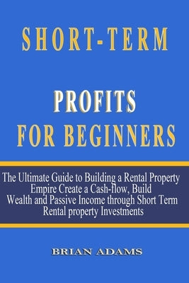 Short-Term Rental Profits for Beginners: The Ultimate Guide to Building a Rental Property Empire, Create a Cash-flow, Build Wealth and Passive Income by Adams, Brian