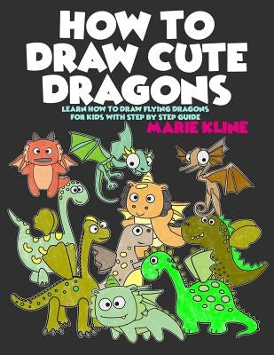 How to Draw Cute Dragons: Learn How to Draw Flying Dragons for Kids with Step by Step Guide by Kline, Marie