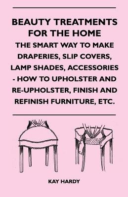 Beauty Treatments for the Home - The Smart Way to Make Draperies, Slip Covers, Lamp Shades, Accessories - How to Upholster and Re-Upholster, Finish an by Hardy, Kay