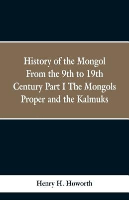 History of the Mongols from the 9th to the 19th Century: Part 1 the Mongols Proper and the Kalmyks by Howorth, Henry Hoyle