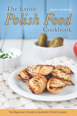 The Exotic Polish Food Cookbook: The Beginner's Guide to Authentic Polish Cuisine by Humphreys, Daniel