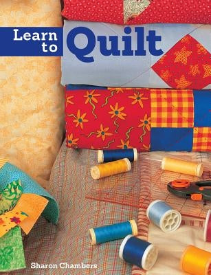Learn to Quilt: A Beginner's Guide with Step-By-Step Techniques and 13 Easy Quilt Projects by Chambers, Sharon