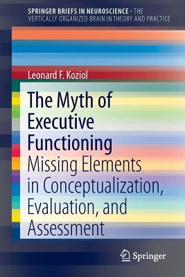 The Myth of Executive Functioning: Missing Elements in Conceptualization, Evaluation, and Assessment by Koziol, Leonard F.