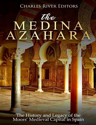 The Medina Azahara: The History and Legacy of the Moors' Medieval Capital in Spain by Charles River Editors