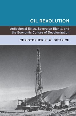 Oil Revolution: Anticolonial Elites, Sovereign Rights, and the Economic Culture of Decolonization by Dietrich, Christopher R. W.