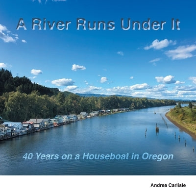A River Runs Under It: 40 Years on a Houseboat in Oregon by Carlisle, Andrea