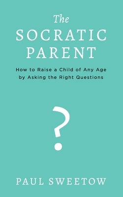 The Socratic Parent: How to Raise Any Aged Child by Asking the Right Questions by Sweetow, Paul