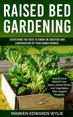 Raised bed Gardening: Everything You Need to Know on Creation and Conservation of Your Urban Garden How to Grow More in Less Space: Green Pl by Wylie, Marken Edward