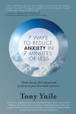 7 Ways To Reduce Anxiety In 7 Minutes Or Less: Think clearly, feel relaxed and perform at your best under pressure by Yuile, Tony