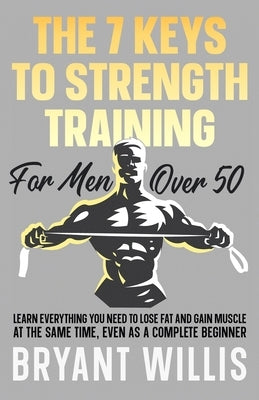 The seven keys to strength training for men over 50: Learn everything you need to lose fat and gain muscle at the same time, even as a complete beginn by Willis, Bryant