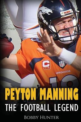 Peyton Manning: The Football Legend. The Incredible True Story of One of Football's Greatest Players. by Hunter, Bobby