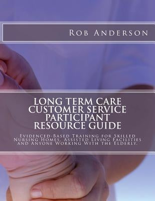 Long Term Care Customer Service Participant Resource Guide: Evidenced-Based Training for Skilled Nursing Homes, Assisted Living Facilities and Anyone by Anderson, Rob