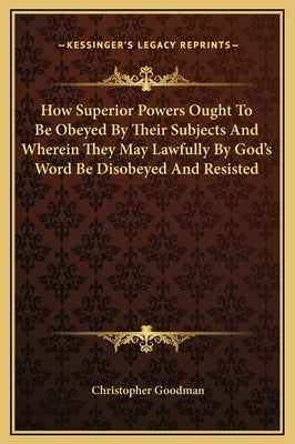 How Superior Powers Ought to Be Obeyed by Their Subjects and Wherein They May Lawfully by God's Word Be Disobeyed and Resisted by Goodman, Christopher