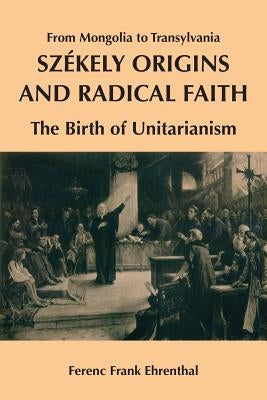 Szekely Origins and Radical Faith: From Mongolia to Transylvania: The Birth of Unitarianism by Ehrenthal, Ferenc Frank