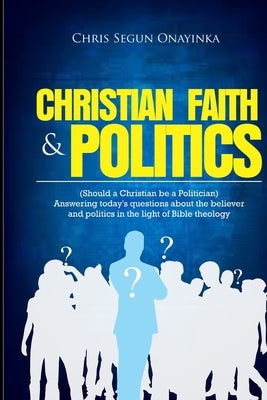 Christian Faith and Politics: Should a Christian be a Politician? by Onayinka, Chris Segun