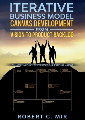 Iterative Business Model Canvas Development - From Vision to Product Backlog: Agile Development of Products and Business Models by Mir, Robert C.