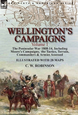 Wellington's Campaigns: Volume 1-The Peninsular War 1808-14, Including Moore's Campaigns, the Tactics, Terrain, Commanders & Armies Assessed by Robinson, C. W.