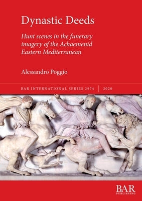 Dynastic Deeds: Hunt scenes in the funerary imagery of the Achaemenid Eastern Mediterranean by Poggio, Alessandro