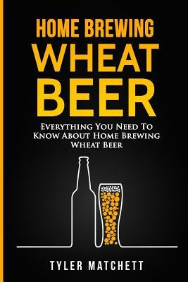 Home Brewing: Wheat Beer: Everything You Need To Know About Home Brewing Wheat Beer by Matchett, Tyler