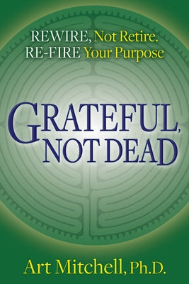 Grateful, Not Dead: Rewire, Not Retire. Re-Fire Your Purpose by Mitchell, Art