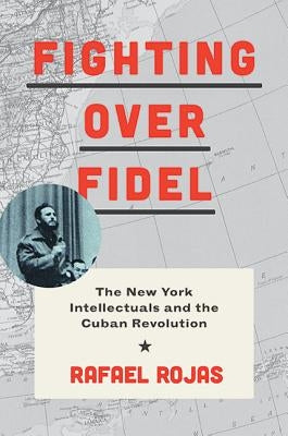 Fighting Over Fidel: The New York Intellectuals and the Cuban Revolution by Rojas, Rafael