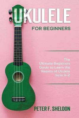 Ukulele for Beginners: The Ultimate Beginner's Guide to Learn the Realms of Ukulele from A-Z by Sheldon, Peter F.