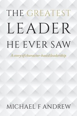 The Greatest Leader He Ever Saw: A story of character-based leadership by Andrew, Michael F.