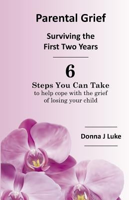 Parental Grief, Surviving the First Two Years: 6 Steps You Can Take to help cope with the grief of losing your child by Luke, Donna J.