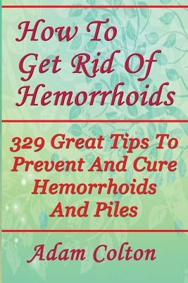 How To Get Rid Of Hemorrhoids: 329 Great Tips To Prevent And Cure Hemorrhoids And Piles by Colton, Adam