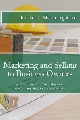 Marketing and Selling to Business Owners: A Financial Advisor's Guide to Dominating this Lucrative Market by McLaughlin, Robert
