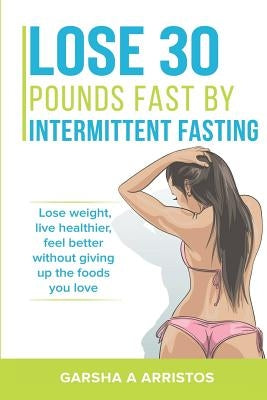 Lose 30 pounds fast by intermittent fasting: How to keep weight off The natural way, live healthier, without giving up the foods you love by Arristos, Garsha