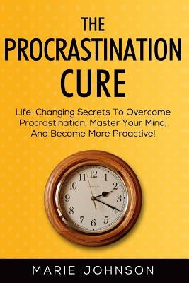 The Procrastination Cure: Life-Changing Secrets To Overcome Procrastination, Master Your Mind, And Become More Proactive! by Johnson, Marie