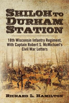 Shiloh to Durham Station: 18th Wisconsin Infantry Regiment, With Captain Robert S. McMichael's Civil War Letters by Hamilton, Richard L.