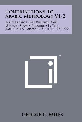 Contributions To Arabic Metrology V1-2: Early Arabic Glass Weights And Measure Stamps Acquired By The American Numismatic Society, 1951-1956 by Miles, George C.